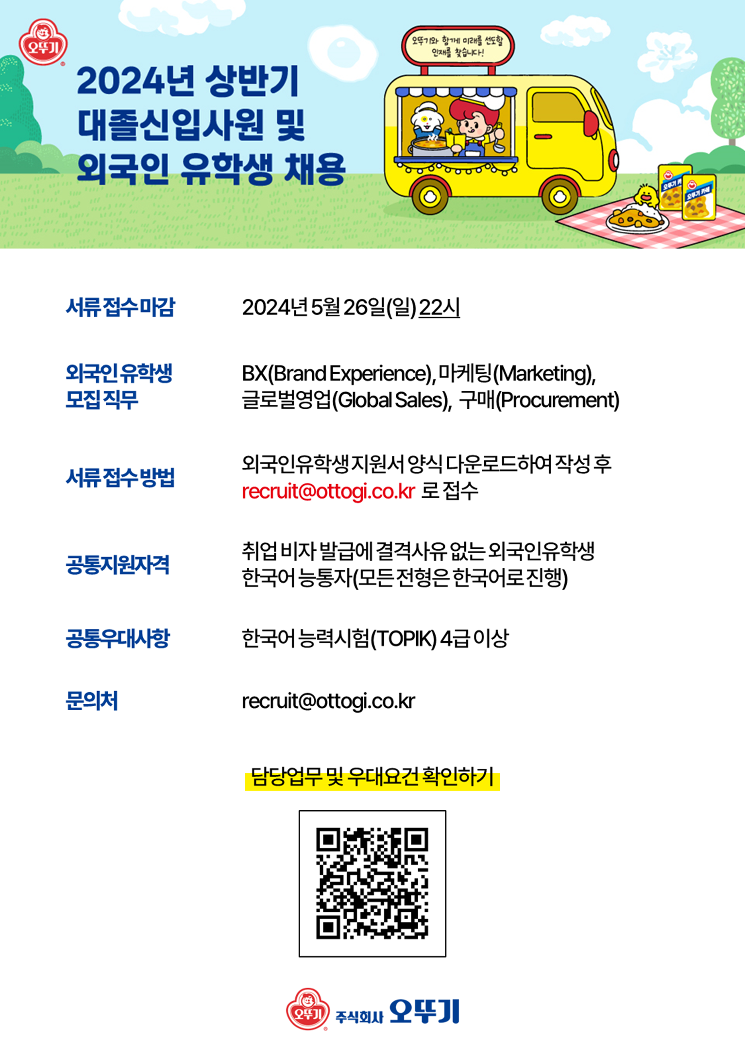 서류 접수 마감: 2024.5.26.(일) 22시  외국인 유학생 모집 직무: BX(Brand Experience), 마케팅(Marketing), 글로벌영업(Global Sales), 구매(Procurement)  서류접수방법: 외국인유학생지원서 양식 다운로드하여 작성 후 recruit@ottogi.co.kr로 접수  공통지원자격: 취업 비자 발급에 결격사유 없는 외국인 유학생, 한국어능통자(모든 전형은 한국어로 진행)  공통우대사항: 한국어능력시험(TOPIK) 4급 이상  문의처: recruit@ottogi.co.kr