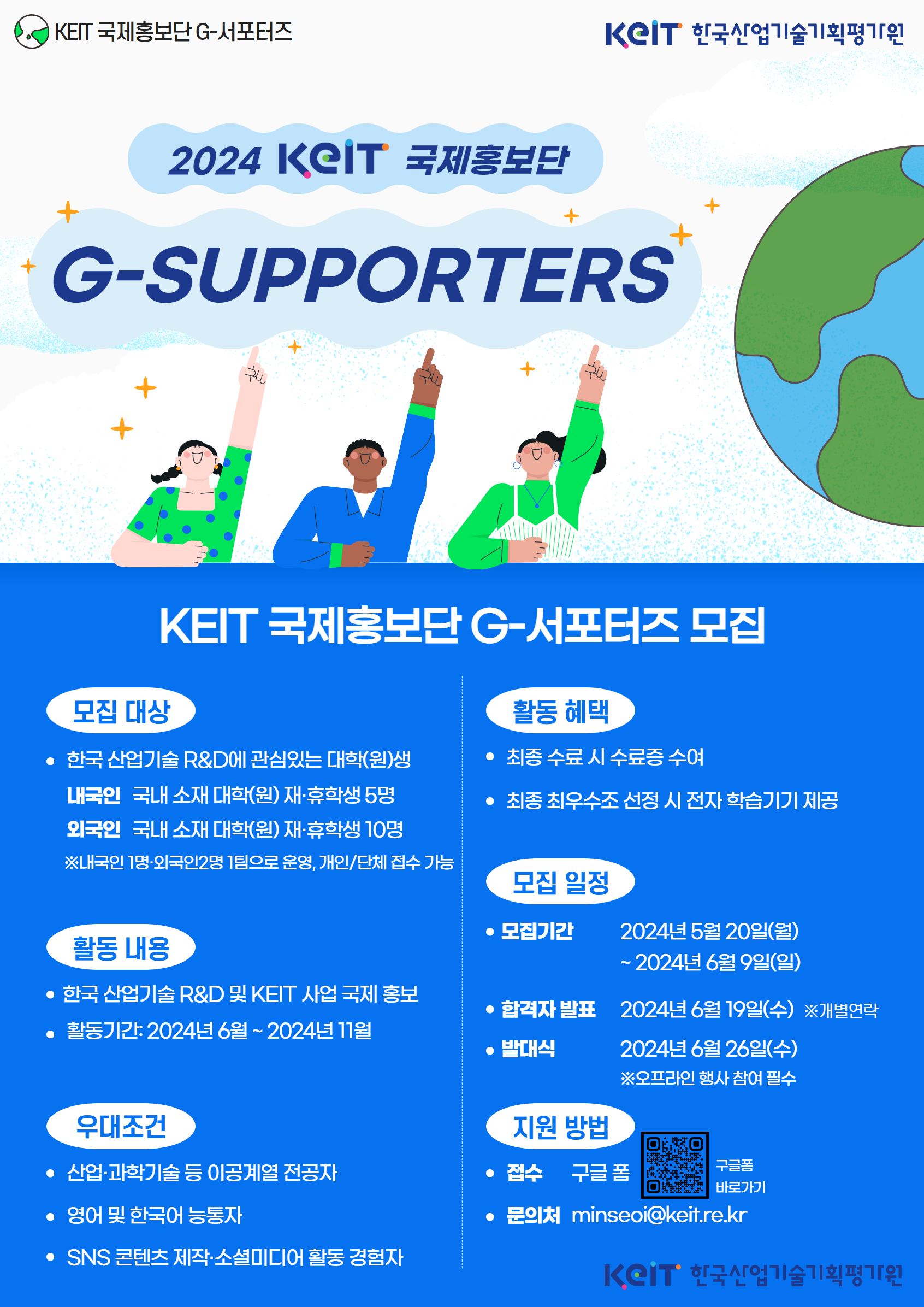  가. 활 동 명: KEIT 글로벌 홍보단 G-서포터즈     나. 활동개요: KEIT 및 우리나라의 산업기술 R&D를 전 세계에 소개하는 글로벌 홍보단     다. 모집대상: 국내 소재 대학(원)에 재·휴학 중인 한국인 및 외국인 유학생     라. 신청기간: ~ 2024.06.09.     마. 활동기간: 2024.06. ~ 2024.12.     바. 활동혜택: 최종 수료 시 수료증 수여 및 최우수조 선정 시 소정의 전자 학습기기 제공     사. 주요활동내용: 팀별 SNS 계정 개설 및 KEIT 산업기술 R&D홍보 추진