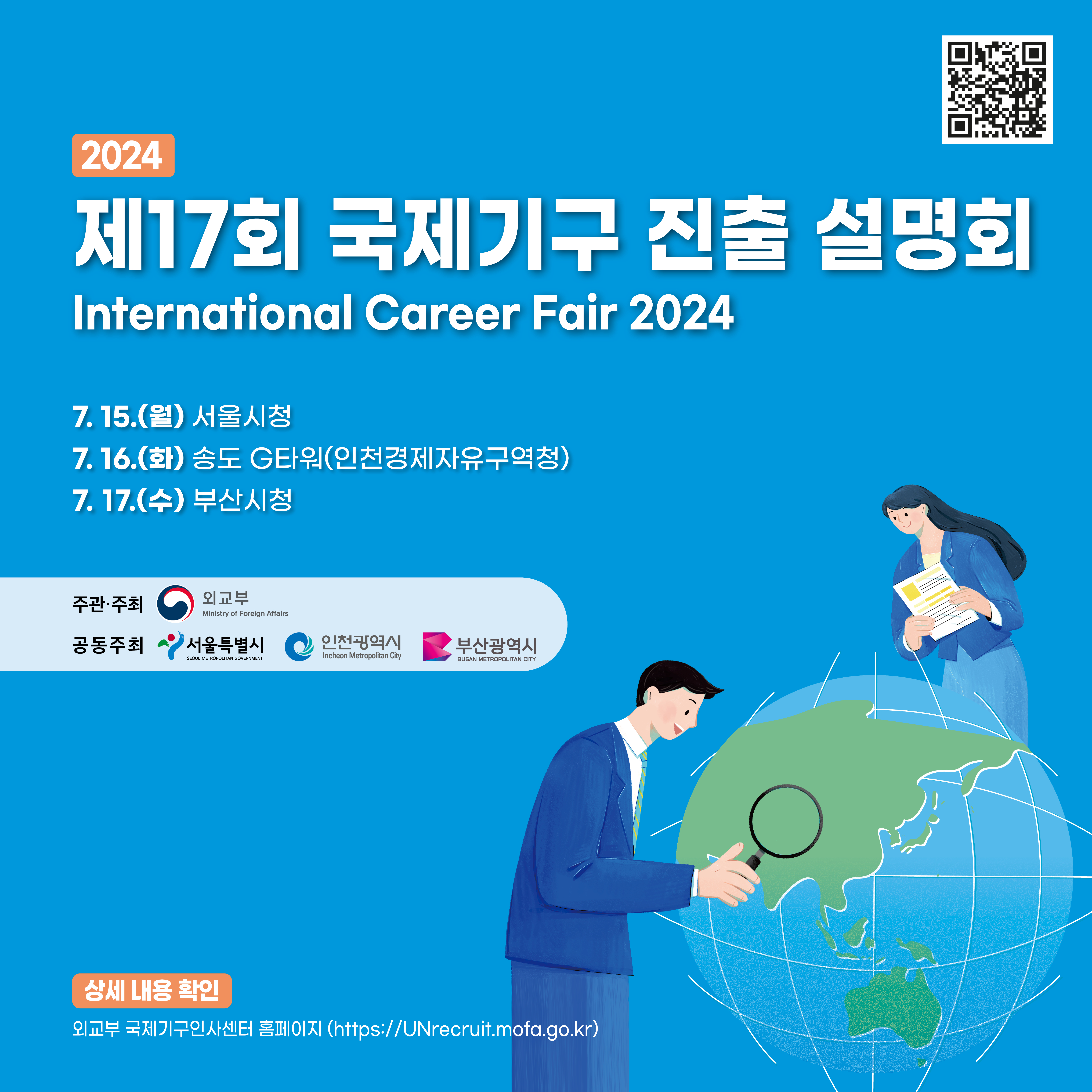 [2024년도 제17회 국제기구 진출 설명회]  일시 및 장소 2024. 7. 15.(월) 서울시청 2024. 7. 16.(화) 송도 G타워(인천경제자유구역청) 2024. 7. 17.(수) 부산시청  참가기구 유엔사무국(UN Secretariat), 유엔교육과학문화기구(UNESCO), 유엔난민기구(UNHCR), 유엔아동기금(UNICEF), 세계보건기구(WHO), 국제형사재판소(ICC), 경제협력개발기구(OECD)  상세 내용 확인 외교부 국제기구인사센터 홈페이지(https://unrecruit.mofa.go.kr)