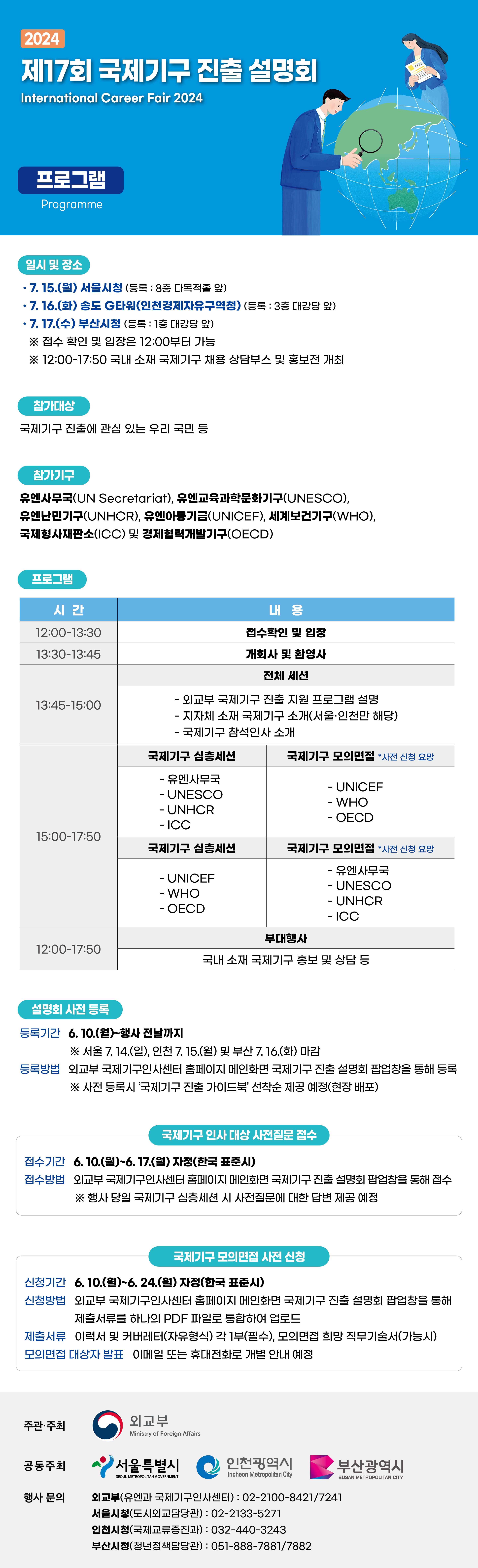 [2024년도 제17회 국제기구 진출 설명회]  일시 및 장소 2024. 7. 15.(월) 서울시청 2024. 7. 16.(화) 송도 G타워(인천경제자유구역청) 2024. 7. 17.(수) 부산시청  참가기구 유엔사무국(UN Secretariat), 유엔교육과학문화기구(UNESCO), 유엔난민기구(UNHCR), 유엔아동기금(UNICEF), 세계보건기구(WHO), 국제형사재판소(ICC), 경제협력개발기구(OECD)  상세 내용 확인 외교부 국제기구인사센터 홈페이지(https://unrecruit.mofa.go.kr)