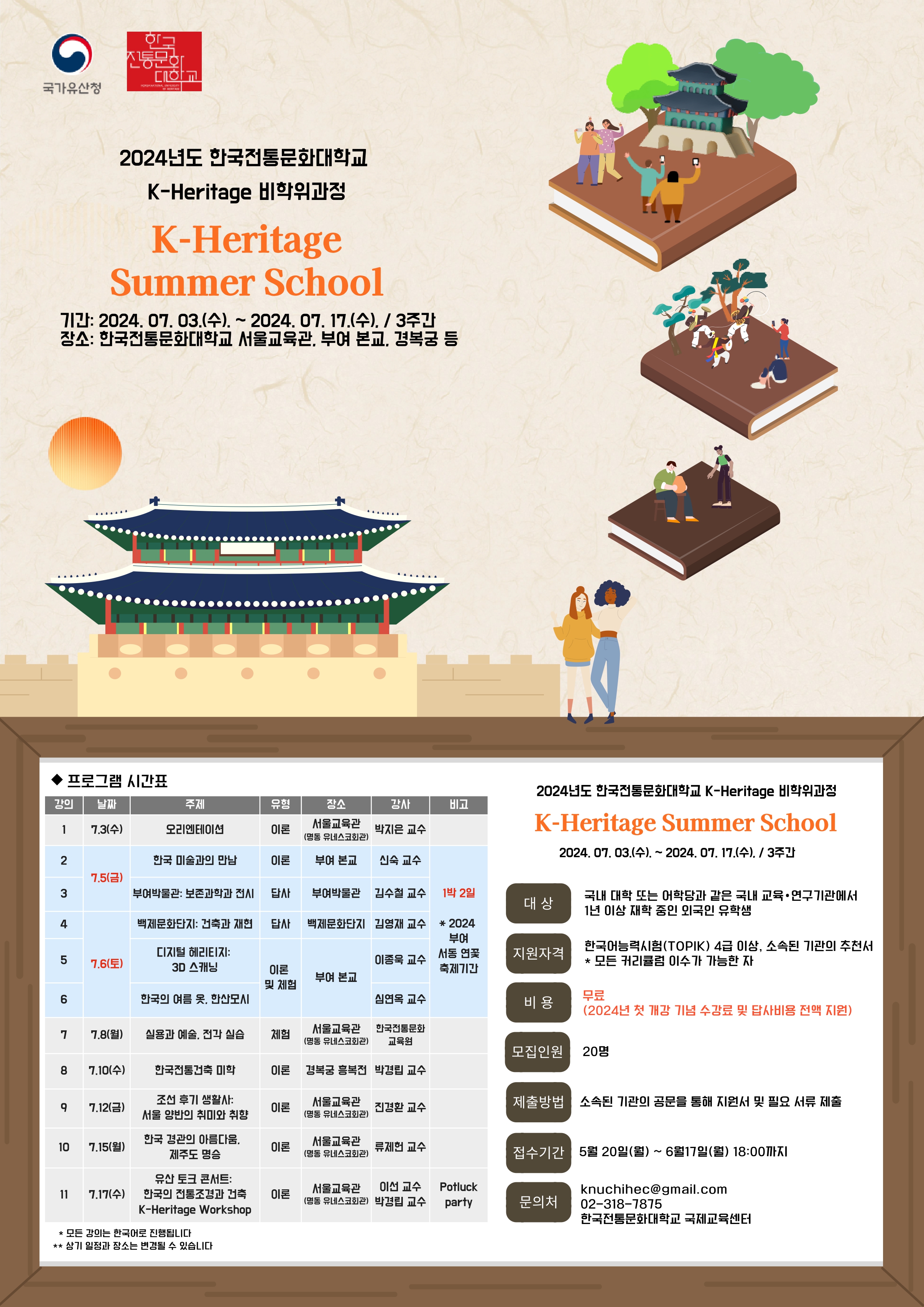 가. 프로그램 개요  과정명: 2024 K-Heritage Summer School (부제 - Heritage 101 : How to feel the K-Heritage”) 선발인원: 최대 20명 과정기간: 2024년 7월 3일(수) ~ 2024년 7월 17일(수), 14:00~16:00 / 총 11강 과정특전: 한국전통문화대학교 K-Heritage Summer School 수료증 발급 진행언어: 한국어로 진행 교육장소: 한국전통문화대학교 서울교육관(명동 유네스코회관) 포함 다양한 국가유산 활용 (부여 서동 연꽃축제 기간 1박2일 부여 본교 수업 및 답사 포함 / 2024년도 답사비 지원) 성과발표 워크숍: 한국전통문화대학교 서울교육관(명동 유네스코회관) 2024. 7. 17.(수) 14:00~17:00 각국의 사례 발표, 수료식, potluck party   나. 지원 자격    외국 국적을 가진 자로서 국내 대학 또는 어학당과 같은 국내 교육/연구기관에서 1년 이상 재학 중인 학생   한국어로 진행되